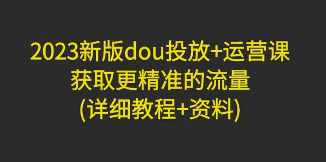 2023新版dou投放+运营课:获取更精准的流量(详细教程+资料)无水印-逍遥游