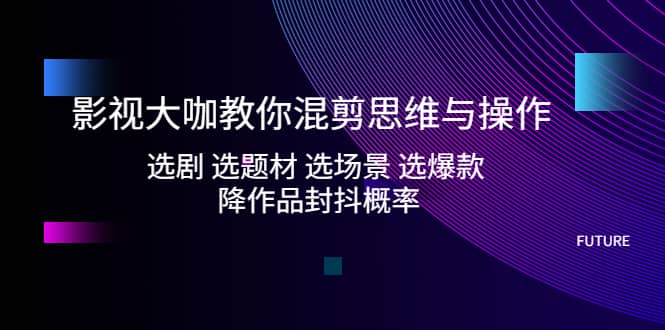 影视大咖教你混剪思维与操作：选剧 选题材 选场景 选爆款 降作品封抖概率-逍遥游