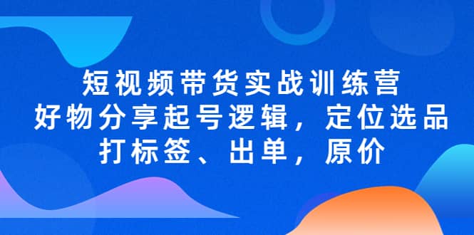 短视频带货实战训练营,好物分享起号逻辑,定位选品打标签、出单,原价-逍遥游