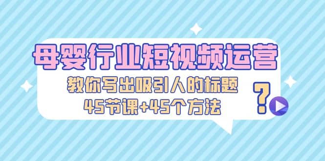 母婴行业短视频运营：教你写个吸引人的标题，45节课+45个方法-逍遥游