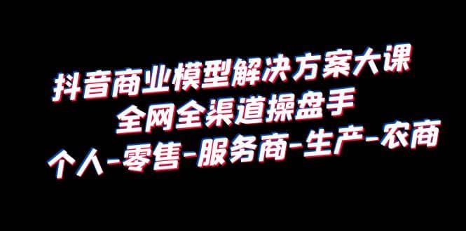 抖音商业 模型解决方案大课 全网全渠道操盘手 个人-零售-服务商-生产-农商-逍遥游