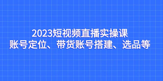 2023短视频直播实操课，账号定位、带货账号搭建、选品等-逍遥游