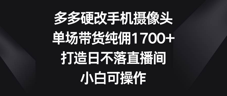 多多硬改手机摄像头，单场带货纯佣1700+，打造日不落直播间，小白可操作-逍遥游