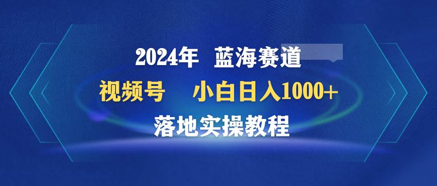 2024年蓝海赛道 视频号  小白日入1000+ 落地实操教程-逍遥游