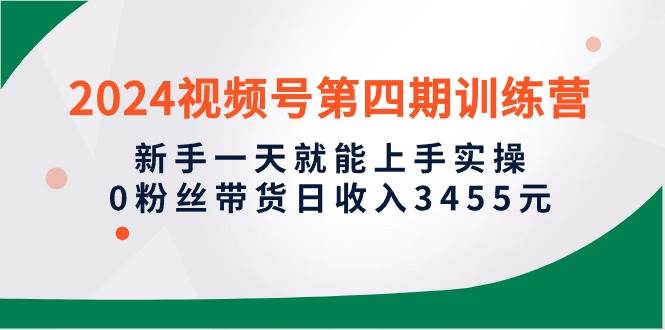 2024视频号第四期训练营,新手一天就能上手实操,0粉丝带货日收入3455元-逍遥游