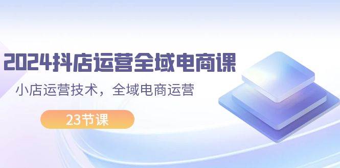 2024抖店运营-全域电商课,小店运营技术,全域电商运营(23节课)-逍遥游