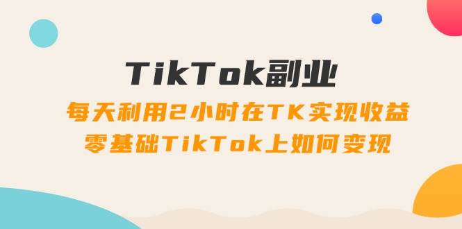 TikTok副业：每天利用2小时在TK实现收益，零基础TikTok上如何变现，34节程-逍遥游