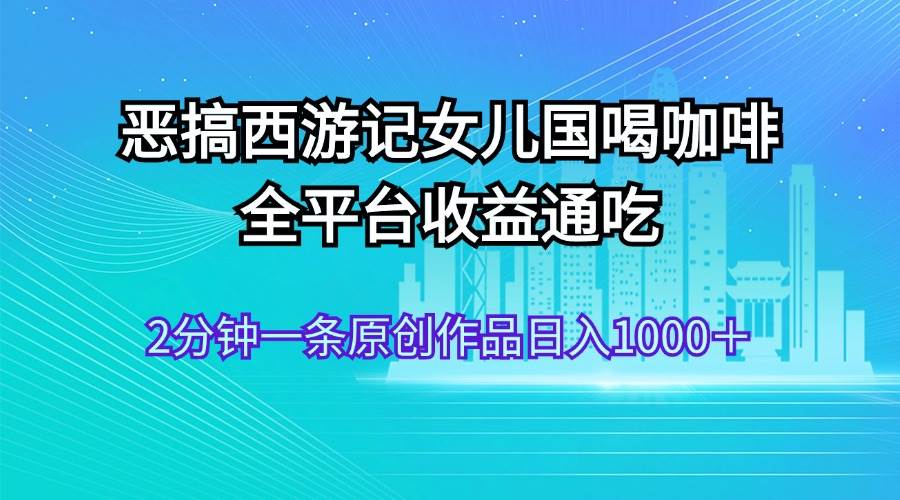 恶搞西游记女儿国喝咖啡 全平台收益通吃 2分钟一条原创作品日入1000+-逍遥游