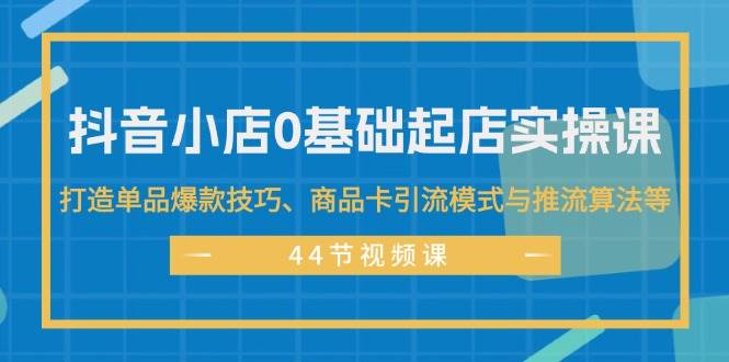 抖音小店0基础起店实操课,打造单品爆款技巧、商品卡引流模式与推流算法等-逍遥游