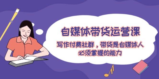 自媒体带货运营课：写作付费社群，带货是自媒体人必须掌握的能力-逍遥游