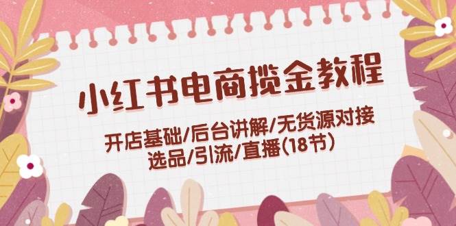 小红书电商揽金教程：开店基础/后台讲解/无货源对接/选品/引流/直播(18节)-逍遥游