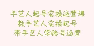 手艺人起号实操运营课,教手艺人实操起号,带手艺人学账号运营-逍遥游