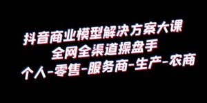 抖音商业 模型解决方案大课 全网全渠道操盘手 个人-零售-服务商-生产-农商-逍遥游