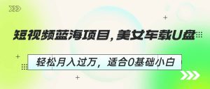 短视频蓝海项目，美女车载U盘，轻松月入过万，适合0基础小白-逍遥游