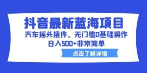 抖音最新蓝海项目，汽车摇头摆件，无门槛0基础操作，日入500+非常简单-逍遥游