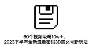 60个视频吸粉10w+,2023下半年全新流量密码3D美女号新玩法(教程+资源)-逍遥游